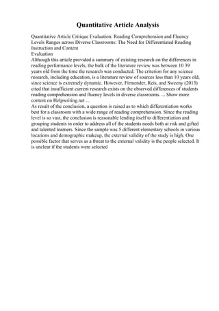 Quantitative Article Analysis
Quantitative Article Critique Evaluation: Reading Comprehension and Fluency
Levels Ranges across Diverse Classrooms: The Need for Differentiated Reading
Instruction and Content
Evaluation
Although this article provided a summary of existing research on the differences in
reading performance levels, the bulk of the literature review was between 10 39
years old from the time the research was conducted. The criterion for any science
research, including education, is a literature review of sources less than 10 years old,
since science is extremely dynamic. However, Firmender, Reis, and Sweeny (2013)
cited that insufficient current research exists on the observed differences of students
reading comprehension and fluency levels in diverse classrooms. ... Show more
content on Helpwriting.net ...
As result of the conclusion, a question is raised as to which differentiation works
best for a classroom with a wide range of reading comprehension. Since the reading
level is so vast, the conclusion is reasonable lending itself to differentiation and
grouping students in order to address all of the students needs both at risk and gifted
and talented learners. Since the sample was 5 different elementary schools in various
locations and demographic makeup, the external validity of the study is high. One
possible factor that serves as a threat to the external validity is the people selected. It
is unclear if the students were selected
 