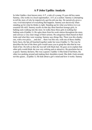 A P John Updike Analysis
In John Updike s best known story A P , a tale of a young 19 year old boy name
Sammy, who works in a local supermarket ; A P, as a cashier. Sammy is attempting
to tell the story of why he impulsively quit his job one day. He narratively gives a
very vivid description of everything that happens. Sammy acts decisively when
standing up for what he thinks is right. Standing up for what you believe in is an
essential life skill. Sammy recalls on that day three barefoot teenage girls, in
bathing suits walking into the store. In walks these three girls in nothing but
bathing suits (Updike 1). He ogles them from his work station throughout the store,
and conveys a very clear image of their actions. He categorizes them based on their
looks and what they were wearing. Sammy says things like, There was this chunky
one, with a two piece... , and also ... there was this one, with one of those chubby
berry faces, the lips all bunched together under her nose (Updike 1). The way he
describes the last of the three girls would cause you to grasp the idea that he was
fond of her. He tells us that she was tall with black hair. He goes on to explain that
other girls would think she was very striking and or attractive. He proclaims her as
a queen. Sammy declares, She was a queen ( Updike 1) She kind of led them, the
other two peeking around and making their shoulders round. She didn t look around,
not this queen... (Updike 1). He kids about a girl s mind and how it works. Sammy
 