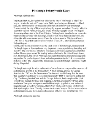 Pittsburgh Pennsylvania Essay
Pittsburgh Pennsylvania
The Big Little City, also commonly know as the city of Pittsburgh, is one of the
largest cites in the state of Pennsylvania. With over 144 square kilometers of land
area, and approximately seven square kilometers of surface water (Pittsburgh
Pennsylvania), the city of Pittsburgh is large by anyone s standard. The city, which is
located in western Pennsylvania, has a very diverse geography which sets it apart
from many other cities in the United States. Pittsburgh and its suburbs are known for
steep hillsides covered with buildings, streets which have steps for sidewalks, and
sidewalks which are named streets. From the highest point in Allegheny County,
1,401 feet at River Hill in Forward Township, to the 710... Show more content on
Helpwriting.net ...
Shortly after the revolutionary war, the small town of Pittsborough, then renamed
Pittsburgh began to develop into a very important center, specializing in trading and
industry. The convenience of natural resources and technological advancement has
ranked Pittsburgh as one of the leading industrial cities in the United States in the
past. Historically, the city of Pittsburgh has created numerous manufacturing plants
responsible for producing steel, iron, and other products for the U.S. economy that
still exist today. The Encyclopedia Britannica explains Pittsburgh s economic might
during this period:
Pittsburgh s strategic location and wealth of natural resources spurred its commercial
and industrial growth in the 19th century. A blast furnace, erected by George
Anschutz in 1792, was the forerunner of the iron and steel industry that for more
than a century was the city s economic mainstay; by 1850 it was known as the Iron
City. The Pennsylvania Canal and the Portage Railroad, both completed in 1834,
opened vital markets for trade and shipping. After the American Civil War, great
numbers of European immigrants swelled Pittsburgh s population, and industrial
magnates such as Andrew Carnegie, Henry Clay Frick, and Thomas Mellon built
their steel empires there. The city became the focus of historic friction between labor
and management, and the American Federation of Labor was born there in 1881.
Pittsburgh s industrial past has
 