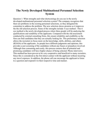 The Newly Developed Multinational Personnel Selection
System
Question 1: What strengths and what shortcomings do you see in the newly
developed multinational personnel selection system? The company recognizes that
there are problems in the existing personnel selections, so they delegated the
committee to address the problem. The new selection shows promise as it improves
the the old selection process. Some of the strengths include: 6 eye method : This 6
eye method is the newly developed process where three people will be analyzing the
qualifications and suitability of the applicants. Compared with the old assessment
conducted by external consulting firms, this ensure reliability and credibility as the
firm can find candidates that they are actually looking for. This preliminary selection
allows the recruiters to focus more on the knowledge, skills, abilities, and others
(KSAOs) of the applicants. As people have different judgments and opinions, this
provides a just screening of the candidates without any biases or prejudices involved.
Although time consuming and costly, this process ensures that all potential and
promising candidates will have higher chance of being selected. Phone interviews:
This method has been proven to be very cooperative and beneficial to many recruiters.
Since this is considered as the first direct contact with the applicant without incurring
any travel expenses. In addition, the phone call can encourage the applicant to listen
to a question and respond it in their respective time and manner.
 