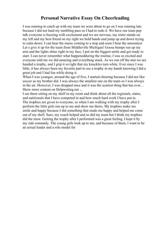 Personal Narrative Essay On Cheerleading
I was running to catch up with my team we were about to go on I was running late
because I did not land my tumbling pass so I had to redo it. We have our team pep
talk everyone is buzzing with excitement and we are nervous, my sister stands on
my left and my best friend on my right we hold hands and jump up and down trying
to calm down. I can hear the music coming to a stop and soon I hear the announcer
Let s give it up for the team from Middleville Michigan! Goose bumps run up my
arm and the lights shine right in my face, I put on the biggest smile and get ready to
start. I can never remember what happenedduring the routine, I was so excited and
everyone told me we did amazing and everything stuck. As we run off the mat we are
handed a trophy, and I grip it so tight that my knuckles turn white. Ever since I was
little, it has always been my favorite part to see a trophy in my hands knowing I did a
great job and I had fun while doing it.
When I was younger, around the age of five, I started cheering because I did not like
soccer as my brother did. I was always the smallest one on the team so I was always
in the air. However, I was dropped once and it was the scariest thing that has ever...
Show more content on Helpwriting.net ...
I see them sitting on my shelf in my room and think about all the regionals, states,
and natitionals that I have competed in and how much hard work I have put in.
The trophies are given to everyone, so when I am walking with my trophy after I
perform the little girls run up to me and show me theirs. My trophies make me
smile and happy because I did something that made me happy and helped me come
out of my shell. Sure, my coach helped and so did my team but I think my trophies
did the most. Getting the trophy after I performed was a great feeling, I kept it by
my side constanly. The young girls look up to me, and because of them, I want to be
an actual leader and a role model for
 