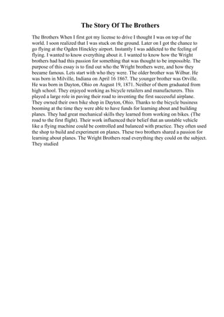 The Story Of The Brothers
The Brothers When I first got my license to drive I thought I was on top of the
world. I soon realized that I was stuck on the ground. Later on I got the chance to
go flying at the Ogden Hinckley airport. Instantly I was addicted to the feeling of
flying. I wanted to know everything about it. I wanted to know how the Wright
brothers had had this passion for something that was thought to be impossible. The
purpose of this essay is to find out who the Wright brothers were, and how they
became famous. Lets start with who they were. The older brother was Wilbur. He
was born in Milville, Indiana on April 16 1867. The younger brother was Orville.
He was born in Dayton, Ohio on August 19, 1871. Neither of them graduated from
high school. They enjoyed working as bicycle retailers and manufacturers. This
played a large role in paving their road to inventing the first successful airplane.
They owned their own bike shop in Dayton, Ohio. Thanks to the bicycle business
booming at the time they were able to have funds for learning about and building
planes. They had great mechanical skills they learned from working on bikes. (The
road to the first flight). Their work influenced their belief that an unstable vehicle
like a flying machine could be controlled and balanced with practice. They often used
the shop to build and experiment on planes. These two brothers shared a passion for
learning about planes. The Wright Brothers read everything they could on the subject.
They studied
 