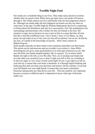 Twelfth Night Fool
Our minds are a wonderful thing in our lives. They make many decision overtime
whether they are good or bad. When times get topsy turvy our minds will lead us
through it. Our minds analyze our lives and decide with our best judgement what to
do. Although our minds make the best judgment our hearts can also see what we
want most. In the play Twelfth Night by William Shakespeare the Fool is explaining
to Orsino about his foolishness and why he is necessarily a fool. His mindanalyzes his
surroundings and determines who is better for him, his friends or his foes. His
situation is topsy turvey because no one is nice to him in a sense that they all treat
him like a fool but in different ways. (Act 5 Scene 1 lines 15 22) Marry, sir, they
praise me and make an ass of me, now my foes tell me plainly I am an ass. So that by
my foes, sir I profit in the knowledge of myself,... Show more content on
Helpwriting.net ...
Some people naturally use their mind is most situations and others use their hearts.
This action can be subconscious and you wouldn t even realize it. Anne Miller
from blogool.com gives some good pointers as to what type of person you are. She
says Put both your hands clasped together, like in a prayer. Try to notice which
thumb, the right or the left, is over the other. Now, try to unclasp your hands and
do it the other way around (if you ve done it right over left at first, try switching it
to left over right, or vice versa). It feels weird right? If you ve got right over left on
your first try, it means that your brain is dominant. It is through logical thinking and
analyzing facts that you base your decisions and actions. On the contrary, if you had
your left thumb over your right thumb, it means that your heart is dominant.
Emotions and passions are what drives your life. . This test could be very important
because everyone is different and it is important to know what type of decision
maker you
 
