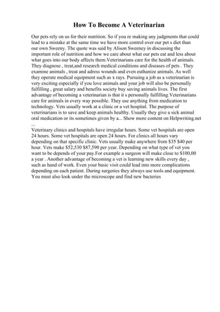 How To Become A Veterinarian
Our pets rely on us for their nutrition. So if you re making any judgments that could
lead to a mistake at the same time we have more control over our pet s diet than
our own Sweeny. The quote was said by Alison Sweeney in discussing the
important role of nutrition and how we care about what our pets eat and less about
what goes into our body affects them.Veterinarians care for the health of animals.
They diagnose , treat,and research medical conditions and diseases of pets . They
examine animals , treat and adress wounds and even euthanize animals. As well
they operate medical equipment such as x rays. Pursuing a job as a veterinarian is
very exciting especially if you love animals and your job will also be personally
fulfilling , great salary and benefits society buy saving animals lives. The first
advantage of becoming a veterinarian is that it s personally fulfilling.Veterinarians
care for animals in every way possible. They use anything from medication to
technology. Vets usually work at a clinic or a vet hospital. The purpose of
veterinarians is to save and keep animals healthy. Usually they give a sick animal
oral medication or its sometimes given by a... Show more content on Helpwriting.net
...
Veterinary clinics and hospitals have irregular hours. Some vet hospitals are open
24 hours. Some vet hospitals are open 24 hours. For clinics all hours vary
depending on that specific clinic. Vets usually make anywhere from $35 $40 per
hour. Vets make $52,530 $87,590 per year. Depending on what type of vet you
want to be depends of your pay.For example a surgeon will make close to $100,00
a year . Another advantage of becoming a vet is learning new skills every day ,
such as hand of work. Even your basic visit could lead into more complications
depending on each patient. During surgeries they always use tools and equipment.
You must also look under the microscope and find new bacteries
 