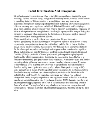 Facial Identification And Recognition
Identification and recognition are often referred to one another as having the same
meaning. For this research study, recognition is memory recall, whereas identification
is matching features. This separation is to establish a clear way to separate
eyewitness recognition from passport identification matching. Eyewitness recognition
relies on memory to recognize an individual. This is different from identifying a
child from a picture taken weeks or years prior to passport identification. The angle of
view or viewpoint is used to explain the visual angle represented in images. Safety for
children is a concern when examining the limitations with photos used in passport
identification or in missing children posters.
Photo identification is used ... Show more content on Helpwriting.net ...
Female gender may have an advantage in recognition. Females have shown to have
better facial recognition for female faces (Herlitz LovГ©n, 2013; Lewin Herlitz,
2002). There have been many theories as to why females show an increased ability
for facial recognition, often attributing it to interpersonal or emotional recognition.
These factors may not transfer to photos used for passport identification. Ryan and
Gauthier (2016) explain the effect of gender with girls experience playing with
Barbie dolls, which increases their familiarity for recognizing faces. Barbie is a
female doll that many girls play within early childhood. With female dolls and female
nurturing adults, girls may have more exposure than boys in some areas. Exposure
to more female faces over the first few years of development may also increase
female s ability to recognize the same gender, where this experience may nullify
same gender bias in males. Due to repeated female interaction by mothers and often
female elementary teachers, this can strengthen a preference for female faces in
girls (Herlitz LovГ©n, 2013). Everyday experience may play a role in facial
recognition. In the everyday experience, looking at one s own reflection in a mirror
has shown a straight on view bias (Hyo Woon Kircher, 2005). Females may have an
advantage from applying make up or just in the amount of time they may spend in
front of a mirror. The angle of view may also have an impact on recognition and
identification. Females exhibit an advantage for recognition, this may not be the case
with
 