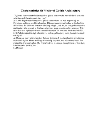 Characteristics Of Medieval Gothic Architecture
1. Q: Who started the trend of medieval gothic architecture; who invented this and
what inspired them to create this type?
A: Abbot Suger created Medieval gothic architecture. He was inspired by the
Christians and their need for churches. This new perspective looked at God as light
and wanted the churches to not be dark any longer (The Art,1). The gothic medieval
architecture also wanted to display a church as more organic and welcoming. This
style also was representative of a balance between the look and its characteristics.
2. Q: What makes the style of medieval gothic architecture; main characteristics of
this style?
A: There are many characteristics that can distinguish medieval gothic architecture
from other styles. These buildings are usually very tall, and have many levels that
makes the structure higher. The flying buttress is a major characteristic of this style,
it means extra parts of the
McDonald
 