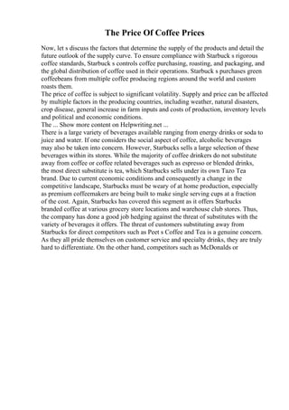The Price Of Coffee Prices
Now, let s discuss the factors that determine the supply of the products and detail the
future outlook of the supply curve. To ensure compliance with Starbuck s rigorous
coffee standards, Starbuck s controls coffee purchasing, roasting, and packaging, and
the global distribution of coffee used in their operations. Starbuck s purchases green
coffeebeans from multiple coffee producing regions around the world and custom
roasts them.
The price of coffee is subject to significant volatility. Supply and price can be affected
by multiple factors in the producing countries, including weather, natural disasters,
crop disease, general increase in farm inputs and costs of production, inventory levels
and political and economic conditions.
The ... Show more content on Helpwriting.net ...
There is a large variety of beverages available ranging from energy drinks or soda to
juice and water. If one considers the social aspect of coffee, alcoholic beverages
may also be taken into concern. However, Starbucks sells a large selection of these
beverages within its stores. While the majority of coffee drinkers do not substitute
away from coffee or coffee related beverages such as espresso or blended drinks,
the most direct substitute is tea, which Starbucks sells under its own Tazo Tea
brand. Due to current economic conditions and consequently a change in the
competitive landscape, Starbucks must be weary of at home production, especially
as premium coffeemakers are being built to make single serving cups at a fraction
of the cost. Again, Starbucks has covered this segment as it offers Starbucks
branded coffee at various grocery store locations and warehouse club stores. Thus,
the company has done a good job hedging against the threat of substitutes with the
variety of beverages it offers. The threat of customers substituting away from
Starbucks for direct competitors such as Peet s Coffee and Tea is a genuine concern.
As they all pride themselves on customer service and specialty drinks, they are truly
hard to differentiate. On the other hand, competitors such as McDonalds or
 