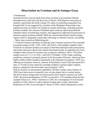 Dissertation on Uranium and its Isotopes Essay
1 Introduction
Uranium (U) has received much focus from scientists to government officials
throughout the world since the discovery of fission. With attention increasing on
uranium, specifically the fissile isotope 235, ideas of controlling acquisition was
brought forth. It was suggested by scientists of the Manhattan Project that some
organized system of control was needed on nuclear technology, including uranium
[citation needed]. The Acheson Lillienthal report (look up report) described the
imperfect nature of technology controls, and suggested an approach focused more on
material controls [citation needed]. While the current International Atomic Energy
Agency (IAEA) safeguards system takes advantage of material controls, accounting
... Show more content on Helpwriting.net ...
1.1 Natural Uranium Variations in Geologic Ores Uranium consists of four naturally
occurring isotopes (238U, 235U, 234U, and 236U), with multiple oxidation states.
Variations in uranium isotopics are unique in that both chemical (redoxinteractions)
and nuclear processes (decay and volume fractionation) play an important role. Four
oxidation states known for uranium ions in aqueous solutions (+III to +VI) which
usually exist as U+3, U+4, UO2+, and UO2+2 [Gindler, 1978]. Under oxidizing
conditions, uranium is primarily present in the hexavalent (VI) state, which can form
highly mobile soluble complexes (primarily with carbonates) [Langmuir, 1997]. In a
reducing environment, however, uranium will primarily occur in the tetravalent (IV)
state. U+4 tends to form relatively insoluble complexes and has higher sorption
kinetics compared to the hexavalent state [Langmuir, 1997].
With an increase in measurement capabilities, all three isotopic ratios (relative to
238U) have been shown to naturally vary in some degree due to various factors.
The first uranium isotopic that was discovered to have natural variation was 234U
/238U, the increased abundance of 234U in seawater (~15%) perhaps being the best
example [Chen et al., 1986]. Variations in 234U are a consequence of an increased
mobility of 234U relative to other uranium isotopes due to redox interactions.
Production of 234U occurs through О± decay of 238U, which subsequently results
 