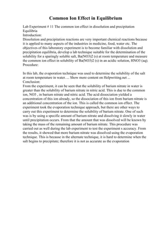 Common Ion Effect in Equilibrium
Lab Experiment # 11 The common ion effect in dissolution and precipitation
Equilibria
Introduction:
Dissolution and precipitation reactions are very important chemical reactions because
it is applied to many aspects of the industries in medicine, food, water etc. The
objectives of this laboratory experiment is to become familiar with dissolution and
precipitation equilibria, develop a lab technique suitable for the determination of the
solubility for a sparingly soluble salt, Ba(NO3)2 (s) at room temperature and measure
the common ion effect in solubility of Ba(NO3)2 (s) in an acidic solution, HNO3 (aq).
Procedure:
In this lab, the evaporation technique was used to determine the solubility of the salt
at room temperature in water. ... Show more content on Helpwriting.net ...
Conclusion:
From the experiment, it can be seen that the solubility of barium nitrate in water is
greater than the solubility of barium nitrate in nitric acid. This is due to the common
ion, NO3 , in barium nitrate and nitric acid. The acid dissociation yielded a
concentration of this ion already, so the dissociation of this ion from barium nitrate is
an additional concentration of the ion. This is called the common ion effect. The
experiment took the evaporation technique approach, but there are other ways to
carry out this experiment to determine the solubility of barium nitrate. One of such
was is by using a specific amount of barium nitrate and dissolving it slowly in water
until precipitation occurs. From that the amount that was dissolved will be known by
taking the mass of the remaining amount of barium nitrate. This procedure was
carried out as well during the lab experiment to test the experiment s accuracy. From
the results, it showed that more barium nitrate was dissolved using the evaporation
technique. This is because in the alternate technique, it is hard to determine when the
salt begins to precipitate; therefore it is not as accurate as the evaporation
 