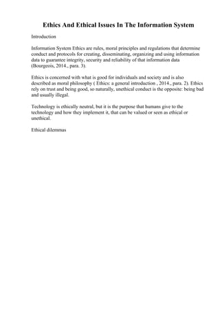 Ethics And Ethical Issues In The Information System
Introduction
Information System Ethics are rules, moral principles and regulations that determine
conduct and protocols for creating, disseminating, organizing and using information
data to guarantee integrity, security and reliability of that information data
(Bourgeois, 2014., para. 3).
Ethics is concerned with what is good for individuals and society and is also
described as moral philosophy ( Ethics: a general introduction , 2014., para. 2). Ethics
rely on trust and being good, so naturally, unethical conduct is the opposite: being bad
and usually illegal.
Technology is ethically neutral, but it is the purpose that humans give to the
technology and how they implement it, that can be valued or seen as ethical or
unethical.
Ethical dilemmas
 