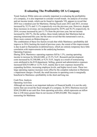 Evaluating The Profitability Of A Company
Trend Analysis While ratios are certainly important in evaluating the profitability
of a company, it is also important to consider overall trends. An analysis of revenue
and net income trends, which can be found in Appendix VII, appears to reveal that
2014 was a standout year for Martinrea. During fiscal years 2012 and 2013, revenue
increased by 32.3% and 11.1% respectively over the previous year. However, despite
these increases in revenue, net incomedecreased by 28.9% and 56.3% respectively. In
2014, revenue increased by just 11.7% from the previous year, but net income
increased by 320.7%. On the surface, these trends indicate that Martinrea had an
amazing turnaround this year, but the notes reveal that this turnaround is not as...
Show more content on Helpwriting.net ...
The combination of these two factors reveals that while Martinrea s profitability did
improve in 2014, bucking the trend of previous years, the extent of this improvement
is due in part to fluctuations in deferred taxes, which are entirely temporary have little
correlation with improvements in the underlying business.
Operating Expenses
During 2014, Martinrea s operating expenses fell by 1.3%, causing operating
income to increase by $26,663,000, or 25.3% YoY. Research and development
costs increased by $1,548,000, or 9.2% YoY, largely as a result of restructuring
costs attributed to the R D department. Selling, general and administrative expenses
increased $20,515,000 or 12.5% YoY, mainly due to new expenses incurred by
expanding facilities, increasing employee levels, and higher travel costs. These two
large operating expense increases were offset by the complete reduction in Martinrea
s impairment charges. Overall, the small decrease in operating costs is marginally
beneficial to Martinrea s profitability in the short and long run.
Cash Flow Analysis
Operating Activities
Although net income is an important indicator of financial health, it is not the only
metric that can reveal the fiscal strength of a company. In 2014, Martinrea received
$264,354,000 in net cash flow from operating activities, which represents an inflow
that is 2.96 times greater than its net income of $89,416,000. This margin is
reassuring for Martinrea
 