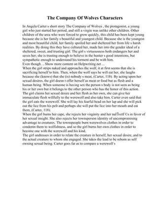 The Company Of Wolves Characters
In Angela Carter s short story The Company of Wolves , the protagonist, a young
girl who just started her period, and still a virgin was unlike other children. Other
children of the area who were forced to grow quickly, this child has been kept young
because she is her family s beautiful and youngest child. Because she is the youngest
and most beautiful child, her family spoiled her and sheltered her from life s harsh
realities. By doing this they have cultured her, made her into the gender ideal of a
sheltered, sweet, and trusting girl. The girl s virtuousness both endangers her and
saves her; she is trusting enough to believe in the hunter s good intentions, but
sympathetic enough to understand his torment and be with him.
Even though ... Show more content on Helpwriting.net ...
When the girl strips naked and approaches the wolf, it at first seems that she is
sacrificing herself to him. Then, when the wolf says he will eat her, she laughs
because she (knows) that she (is) nobody s meat, (Carter, 118). By acting upon her
sexual desires, the girl doesn t offer herself as meat or food but as flesh and a
human being. When someone is having sex the person s body is not seen as being
his or her own but it belongs to the other person who has the honor of this action.
The girl claims her sexual desire and her flesh as her own, she can give her
immaculate flesh willfully to the werewolf and also take him. Carter even said that
the girl eats the werewolf. She will lay his fearful head on her lap and she will pick
out the lice from his pelt and perhaps she will put the lice into her mouth and eat
them, (Carter, 118).
When the girl burns her cape, she rejects her virginity and her naГЇvetГ©s in favor of
her sexual insight. She also rejects her townsperson identity of uncompromising
advantage to creatures. The townspeople burn werewolves clothes in order to
condemn them to wolfishness, and so the girl burns her own clothes in order to
become one with the werewolf and his kind.
The girl undresses in order to relate the creature in herself, her sexual desire, and to
the actual creature to whom she engaged. She takes the lead to be reborn as self
owning sexual being. Carter goes far as to compare a werewolf s
 
