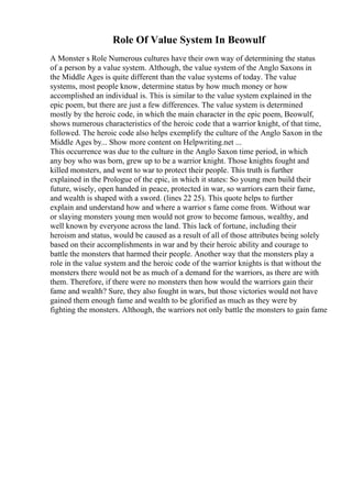 Role Of Value System In Beowulf
A Monster s Role Numerous cultures have their own way of determining the status
of a person by a value system. Although, the value system of the Anglo Saxons in
the Middle Ages is quite different than the value systems of today. The value
systems, most people know, determine status by how much money or how
accomplished an individual is. This is similar to the value system explained in the
epic poem, but there are just a few differences. The value system is determined
mostly by the heroic code, in which the main character in the epic poem, Beowulf,
shows numerous characteristics of the heroic code that a warrior knight, of that time,
followed. The heroic code also helps exemplify the culture of the Anglo Saxon in the
Middle Ages by... Show more content on Helpwriting.net ...
This occurrence was due to the culture in the Anglo Saxon time period, in which
any boy who was born, grew up to be a warrior knight. Those knights fought and
killed monsters, and went to war to protect their people. This truth is further
explained in the Prologue of the epic, in which it states: So young men build their
future, wisely, open handed in peace, protected in war, so warriors earn their fame,
and wealth is shaped with a sword. (lines 22 25). This quote helps to further
explain and understand how and where a warrior s fame come from. Without war
or slaying monsters young men would not grow to become famous, wealthy, and
well known by everyone across the land. This lack of fortune, including their
heroism and status, would be caused as a result of all of those attributes being solely
based on their accomplishments in war and by their heroic ability and courage to
battle the monsters that harmed their people. Another way that the monsters play a
role in the value system and the heroic code of the warrior knights is that without the
monsters there would not be as much of a demand for the warriors, as there are with
them. Therefore, if there were no monsters then how would the warriors gain their
fame and wealth? Sure, they also fought in wars, but those victories would not have
gained them enough fame and wealth to be glorified as much as they were by
fighting the monsters. Although, the warriors not only battle the monsters to gain fame
 