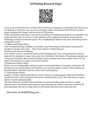 3d Printing Research Paper
If you re not excited about the revolution that 3D printing is bringing in a technology field, then you re
not thinking in a futuristic way, say some technology experts who predicted that the life on earth is
going to dramatically change with the advent of 3D printing.
Today, 3D printing technology is used across all industries including entertainment, art, education, real
estate and many more. It serves to a wider audience and is rapidly becoming the most promising
technology created by the human species. We re highlighting 9 different ways how 3D printing will be
changing the world.
1. Lighter and Stronger Planes:
Some car manufacturing companies are already using 3D printing tool that help in increasing the
strength of car parts and is also ... Show more content on Helpwriting.net ...
Printing Foods Instead of Ordering:
From candies to pizza, 3D printers can be used for printing food. This is the greatest tech solution,
especially for astronauts in space where they don t find food of their desire. 3D printing companies are
coming up with printer that can print chocolates, pizza and other food items in space. However, the
option of printing food in space is still under research.
8. Reduction in Plastic Waste:
Plastics are non biodegradable and pose a major environmental threat. Fortunately, with plastic 3D
printing, one can recycle plastics into filaments, as it uses less energy to convert. One company has
also developed a 3D printer that only works with recycled plastics.
9. Visualizing the Picture:
Imagine a visually impaired individual is given a chance to see photographs. High tech 3D printers
can print the 3D version of the photo that can be visualized with a touch. This innovation is a great
help for visually impaired people.
The 3D printing has certainly taken technology to a storm providing major solution in various
industries and a step ahead in man made new age technology. Be ready to enter into a world of 3D
print technology that can be a huge leap over the human innovation and would make life
... Get more on HelpWriting.net ...
 