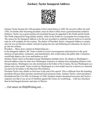 Zachary Taylor Inaugural Address
Zachary Taylor became the 12th president of the United States in 1849. He served in office for until
1850, 16 months after becoming president, since he died in office from a gastrointestinal condition
(Editors). Taylor was a great nominee for president because he appealed to the North and the South.
The North respected his long military history, while in the South, he was popular for owning slaves.
The reason for the Inaugural Address is for the new president to establish what he believes in and the
tasks he will complete for the country. The dialect of President Taylor s Inaugural Address is simple,
since he was not the best student. Instead of going into law and furthering his education, he chose to
go into the military.
President ... Show more content on Helpwriting.net ...
In the Inaugural Address, Mr. Taylor wanted to secure encouragement and protection to the great
interests of agriculture, commerce, and manufactures, this would reduce the public debt. Commerce
would help improve the rivers and harbors as well.
Zachary Taylor refers to President George Washington multiple times. He alludes to Washington s
farewell address when he states how Washington wanted us to abstain from entangling alliances with
foreign nations. Washington was also mentioned as the Father of his Country. He sees Washington as a
patriot and a role model. Taylor would see Washington as a role model since he is known as a national
war hero for his battles in the Mexican War (Editors).
President Taylor only alludes to God once at the end of his speech. This is different from the founding
presidents because their speeches mentioned God numerous times. Zachary Taylor s short presidency
foreshadowed the Civil War. In February of 1850, Southern leaders threatened secession and Taylor s
response was that it was an act of rebellion against the Union, he would hang ... with less reluctance
than he had hanged deserters and spies in Mexico
... Get more on HelpWriting.net ...
 
