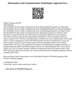 Information And Communication Technologies Approach For...
Health Tracking with NFC
Nikhil Bharuka
Smt. Kashibhai Navale College of Engineering, Pune bharukanikkhil01@gmail.com Pratik Bajaj
Smt. Kashibhai Navale College of Engineering, Pune pratikbajaj009@gmail.com Mayank Bhanagay
Smt. Kashibhai Navale College of Engineering, Pune mayankbhanagay@gmail.com Aditya Purkar
Smt. Kashibhai Navale College of Engineering, Pune adityapurkar@gmail.com Abstract Today
healthcare is using information and communication technologies approach for early detection,
prevention of disease and long term management of healthcare in many developed countries to
improve quality of life. With the increasing number of health issues across different parts of the world,
there is a need of management system with efficient patient and doctor identification, to store and
retrieve patient records to ensure a proper context between the patient and the correct medical
documentation. NFC tag can be employed for automation of identification of patient and doctors in
hospital usingsmart phones and tablet computers that use the Android platform NFC can be used to
explore new ways of realtime hospital workflows and data processing in the medical world. Using
NFC technology, physicians can easilyview recent ward round results and update information without
manually paper works.
Keywords Near Field Communication; Java Script Object Notation; PHP Web Designing; XML
Extensive Markup Language
I. INTRODUCTION
To develop a system which would help to make a
... Get more on HelpWriting.net ...
 