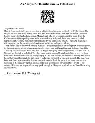 An Analysis Of Henrik Ibsen s A Doll s House
A Symbol of the Times
Henrik Ibsen masterfully uses symbolism to add depth and meaning to his play A Doll s House. The
story is about a housewife named Nora who gets into trouble when she forges her father s name to
borrow money for her husband s sake. Many objects take on new meaning in this story, from the
Christmas tree in the opening scene to the slammed door at the end. Ibsen uses Nora as symbol
representing how many women in that time period were treated like objects. The literal meaning of
this engaging, but the use of symbolism is what makes it a truly powerful story.
The Helmers live in nineteenth century Norway. The opening scene is set during the Christmas season,
in the apartment of a somewhat average family where Nora and Torvald are married with three kids.
The story revolves around Nora, and how she forged her dying father s signature to acquire a loan. In
Nora s eyes she had to go behind Torvald s back, so that she could take him to Italy to recover from
his illness. Nora must acquire the money to pay off the loan without her husband knowing. The reason
being that Torvald is very tight with money, and would not spend so much on himself. The man Nora
borrowed from is employed by Torvald, and will soon be fired. Krogstad is his name, and he tells
Nora that if she can convince her husband to let him keep his job, he will not tell Torvald of her
actions. Nora can not acquire the money quick enough, so Krogstad sends a letter to Torvald revealing
Nora s actions.
... Get more on HelpWriting.net ...
 
