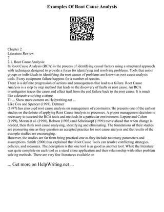 Examples Of Root Cause Analysis
Chapter 2
Literature Review
7
2.1. Root Cause Analysis:
In Root Cause Analysis (RCA) is the process of identifying causal factors using a structured approach
with techniques designed to provide a focus for identifying and resolving problems. Tools that assist
groups or individuals in identifying the root causes of problems are known as root cause analysis
tools. Every equipment failure happens for a number of reasons.
There is a definite progression of actions and consequences that lead to a failure. Root Cause
Analysis is a step by step method that leads to the discovery of faults or root cause. An RCA
investigation traces the cause and effect trail from the end failure back to the root cause. It is much
like a detective solving a crime.
To ... Show more content on Helpwriting.net ...
Like Cox and Spencer (1998), Dettmer
(1997) has also used root cause analysis on management of constraints. He presents one of the earliest
studies on the debate of applying Root Cause Analysis to processes. A proper management decision is
necessary to succeed the RCA tools and methods in a particular environment. Lepore and Cohen
(1999), Moran et al. (1990), Robson (1993) and Scheinkopf (1999) move ahead that when change is
needed, then think root cause analysing, identifying and eliminating. The foundations of their studies
are pioneering one as they question an accepted practice for root cause analysis and the results of the
example studies are encouraging.
However, the studies are far from being practical one as they include too many parameters and
assumptions. Smith (2000) has explained that Root Cause Tools can resolve conflicting strategies,
policies, and measures. The perception is that one tool is as good as another tool. While the literature
was quite complete on each tool as a stand alone application and their relationship with other problem
solving methods. There are very few literatures available on
... Get more on HelpWriting.net ...
 