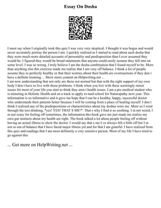 Essay On Dosha
I must say when I originally took this quiz I was very very skeptical. I thought it was bogus and would
never accurately portray the person I am. I quickly realized as I started to read about each dosha that
they were much more detailed accounts of personality and predisposition than I ever assumed they
would be. I figured they would be broad statements that anyone could easily assume they fell into on
some level. I was so wrong. I truly believe I am the dosha combination that I found myself to be. More
than anything else this exercise made me realize that I am very off balance. I think a lot of people
assume they re perfectly healthy or that their worries about their health are overreactions if they don t
have a definite looming ... Show more content on Helpwriting.net ...
I am now understanding that not only are these not normal but that with the right support of my own
body I don t have to live with those problems. I think when you live with these seemingly minor
issues for most of your life you start to think they aren t health issues. I am a pre medical student who
is minoring in Holistic Health and on a track to apply to med school for Naturopathy next year. This
information is so informative and it gave me hope that I can be a healthy, happy, successful doctor
who understands their patients better because I will be coming from a place of healing myself. I don t
think I realized any of the predispositions or characteristics about my doshas were me. More so I went
through the text thinking, *yes! YES! THAT S ME!*. That s why I find it so soothing. I m not weird, I
m not crazy for feeling off sometimes, the information this book gave me just made me realize my
own gut instincts about my health are right. The book talked a lot about people feeling off without
having an actual illness to show the doctor. I would say that s me I ve always felt a little off but I m
not so out of balance that I have faced major illness yet and for that I am grateful. I have realized from
this quiz and readings that I am most definitely a very sensitive person. Most of my life I have tried to
go against this
... Get more on HelpWriting.net ...
 