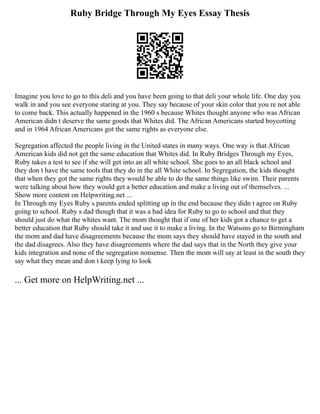 Ruby Bridge Through My Eyes Essay Thesis
Imagine you love to go to this deli and you have been going to that deli your whole life. One day you
walk in and you see everyone staring at you. They say because of your skin color that you re not able
to come back. This actually happened in the 1960 s because Whites thought anyone who was African
American didn t deserve the same goods that Whites did. The African Americans started boycotting
and in 1964 African Americans got the same rights as everyone else.
Segregation affected the people living in the United states in many ways. One way is that African
American kids did not get the same education that Whites did. In Ruby Bridges Through my Eyes,
Ruby takes a test to see if she will get into an all white school. She goes to an all black school and
they don t have the same tools that they do in the all White school. In Segregation, the kids thought
that when they got the same rights they would be able to do the same things like swim. Their parents
were talking about how they would get a better education and make a living out of themselves. ...
Show more content on Helpwriting.net ...
In Through my Eyes Ruby s parents ended splitting up in the end because they didn t agree on Ruby
going to school. Ruby s dad though that it was a bad idea for Ruby to go to school and that they
should just do what the whites want. The mom thought that if one of her kids got a chance to get a
better education that Ruby should take it and use it to make a living. In the Watsons go to Birmingham
the mom and dad have disagreements because the mom says they should have stayed in the south and
the dad disagrees. Also they have disagreements where the dad says that in the North they give your
kids integration and none of the segregation nonsense. Then the mom will say at least in the south they
say what they mean and don t keep lying to look
... Get more on HelpWriting.net ...
 