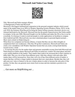 Microsoft And Nokia Case Study
Title: Microsoft and Nokia strategic alliance
1.0 Background of Nokia and Microsoft
Microsoft is the biggest multinational corporation in the personal computer industry which owned
major of the market share (over 90%) in Window Operating System (Windows Phone, 2015). In the
year 2010, the Guinness Word Record for being the fastest selling consumer electronics device ever
released had break by the Microsoft. Microsoft also has the greater financial power that Nokia unable
to compete. In the year 2008, Microsoft bought over the Symbian and makes the OS as free to use by
everybody. It is because it wants to motivate people to create applications on Symbian to compete
from Android and IOS. Microsoft also was once a dominant player in personal digital assistant ...
Show more content on Helpwriting.net ...
When these two companies are become alliance, it means that they can use other strengths on
complement their own weaknesses. After they fill up their weaknesses, Microsoft and Nokia can
create a new smartphone with Window Operation System that can create a strong brand identity
toward society s mind.
c. To increase the price for the market share and generate sustainable revenue from both Microsoft and
Nokia based on window phone Microsoft and Nokia invented new window OS smart phone and form
a new mobile platform in the market. Their market share tends to be increased due to their expertise in
differ field. They are a lot of fans from different sector. After they alliance with each other, their
market share will be increased too. Since they will a lot of fans from different sector of market, it
means that they will have a larger market to promote their new smart phone. Besides that, they will
add some new value or features to the new window phone in order to increase the sales price of the
product. So that, they can generate more return from revenue and also maintain a position in its
customer s
... Get more on HelpWriting.net ...
 