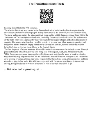 The Transatlantic Slave Trade
Existing from 16th to the 19th centuries.
The atlantic slave trade also known as the Transatlantic slave trade involved the transportation by
slave traders of enslaved african people, mainly from africa to the americas,and then their sale there.
The slave trade used mainly the triangular trade route and its Middle Passage. existed from 16th to the
19th centuries.The development of colonies created by European countries is one of the main causes
of the trade. There was a demand for many labourers for the sugar, tobacco, and cotton plantations in
America.The reason why they didn t just hire people , is because paid labor was too expensive, and
indigenous people had been largely wiped out by disease and conflict, for this reason the colonies
turned to Africa to provide cheap labour in the form of slaves.
The first shipment of slaves was from West Africa to the Americas,across the Atlantic ocean, this took
place in the early 1500s.Slaves were now being sold by European, Arab, and African merchants.
While Europeans purchased large numbers of Africans, and sent them far away to work in colonies
they aren t the only responsible ones for the slave trade. Africans were not strangers to the slave trade
or to keeping of slaves.Africans bear some responsibility themselves, some African societies had their
own slaves long before trade. The Africans cooperated with Europeans to sell other Africans into
slavery, Europeans relied on African merchants as well as soldiers and rulers to get
... Get more on HelpWriting.net ...
 