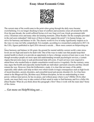 Essay About Economic Crisis
The current state of the world came to the point when going through the daily news became
overwhelming. It is no longer shocking to hear of conflicts and economic crises all around the world.
Over the past decade, the world suffered Syrian civil war, Iraqi civil war, Greek government debt
crisis, Ukrainian crisis and many other devastating moments. [Dear Reader: Do the examples provided
in the end seem redundant? Add more of them to better support the point? ] As human beings, we
strive for harmony and balance in life. The chaotic world we live in today significantly impacts us in
the ways we may not fully comprehend. For example, according to a researched conducted in 2017, In
the USA, figures published in April 2016 showed a suicide ... Show more content on Helpwriting.net
...
Since harmony and balance in life grant, the ground for mental stability current world s state stress
levels are too high and need to be dealt with. One of the ways to make sure that people keep their
mental health in check is to provide an opportunity to have a therapy session at least once a year. Even
though nowadays people are more open and understanding towards psychologist services, a certain
stigma that prevents many to seek professional help still exists. If such services were required to
attend those who needed help or simple consultation would receive it regularly. On the contrary, some
may argue that health and especially mental health are individual s personal concerns and they should
remain the way. However, from the Golberstein s study, it is clear that not many of the adults
especially older adults seek help on their own which results in tragic consequences such as high levels
of mood disorders, anxiety disorders, and comorbid mood and anxiety disorder (2). As it has been
stated in the Bhagavad Gita, [Krishna says] Without discipline, he has no understanding or inner
power, without inner power, he has no peace, and without peace where is joy? (Miller 28) In other
words, one must find a way to take control of their mind in order to find harmony and live a fuller life.
[Dear Reader: What do you think about this paragraph s flow? Does it work with the main idea? Some
of the claims
... Get more on HelpWriting.net ...
 