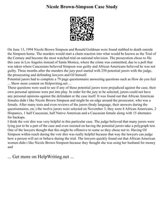Nicole Brown-Simpson Case Study
On June 13, 1994 Nicole Brown Simpson and Ronald Goldman were found stabbed to death outside
the Simpson home. The murders would start a chain reaction into what would be known as the Trial of
the Century and become the most watched trial on national television. The prosecution chose to file
this case in Los Angeles instead of Santa Monica, where the crime was committed, due to a poll that
was taken where Caucasians believed Simpson was guilty and African Americans believed he was not
guilty. Three months after the murders the jury pool started with 250 potential jurors with the judge,
the prosecuting and defending lawyers and OJ himself.
Potential jurors had to complete a 79 page questionnaire answering questions such as How do you feel
... Show more content on Helpwriting.net ...
These questions were used to see if any of these potential jurors were prejudiced against the case, their
own personal opinions were put into play. In order for the jury to be selected, jurors could not have
any personal opinions against the defendant or the case itself. It was found out that African American
females didn t like Nicole Brown Simpson and might be on edge around the prosecutor, who was a
female. After many tests and even reviews of the jurors (body language, their answers during the
questionnaires, etc.) the twelve jurors were selected on November 3; they were 8 African Americans, 2
Hispanics, 1 half Caucasian, half Native American and a Caucasian female along with 15 alternates
for backups.
I think the voir dire was very helpful in this particular case. The judge believed that many jurors were
lying just to be a part of the case and even insisted on having the potential jurors take a polygraph test.
One of the lawyers thought that this might be offensive to some so they chose not to. Having OJ
Simpson within reach during the voir dire was really helpful because that way the lawyers can judge
how a person will act or behave during the trial. The lawyers quickly found out that African American
women didn t like Nicole Brown Simpson because they thought she was using her husband for money
and
... Get more on HelpWriting.net ...
 