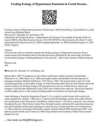 Feeding Ecology of Hypostomus Punctatus in Costal Stream...
Feeding ecology of Hypostomus punctatus Valenciennes, 1840 (Osteichthyes, Loricariidae) in a costal
stream from Southeast Brazil
Mazzoni, R.*, Rezende, CF. and Manna, LR.
Laboratório de Ecologia de Peixes , Departamento de Ecologia, Universidade do Estado do Rio de
Janeiro IBRAG, Rua São Francisco Xavier, 524, CEP 20550 013, Rio de Janeiro, RJ, Brazil *e mail
mazzoni@uerj.br Received June 25, 2009 Accepted September 18, 2009 Distributed August 31, 2010
(With 3 figures)
Abstract
In the present study we aimed to compare the feeding ecology of Hypostomus punctatus from a
coastal stream from Southeast Brazil with data previously published for the same study site before
environmental changes. Feeding preferences were assessed ... Show more content on Helpwriting.net
...
Mazzoni and
569
Mazzoni, R., Rezende, CF. and Manna, LR.
Iglesias Rios, 2007). It composes an area where conservation studies are quite recommended
(Mazzoni et al., 2000; Myers et al., 2000) and trophic studies should help in the development of
managing strategies (Windell and Bowen, 1978; Royce, 1996). The present study is part of a wide
research programme on the trophic ecology of stream dwelling fishes from the East Atlantic basin and
aimed to analyse the feeding ecology of H. punctatus from one site of Mato Grosso stream and
compare it with the data obtained by Costa (1987) who worked at the same site. The results obtained
would be addressed in a wide context of feeding habits associated to environmental changes.
water discharge at Lagoa de Saquarema (Figure 1). It is a typical coastal stream with water levels
solely regulated by rainfall (~1500 mm.yr 1) and run off with abundant summer (November/March)
rain accentuating water fluctuations; nonetheless, tropical storms ( 120 mm in a day) are very common
throughout the year. Mato Grosso stream flows through meadows deforested for agricultural practises
and cattle breeding and has been changing its course because of sand extraction in its lowland areas.
2.2. Data collection and analysis Bimonthly samples, between March/2006 and February/2007, were
done by picarés (mesh size 0.5 mm) in a 100 m long stretch in the lowlands of Mato Grosso stream.
Sample site was
... Get more on HelpWriting.net ...
 