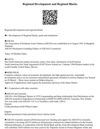 Regional Development and Regional Blocks
Regional Development and regional blocks
1. Development of Regional blocks, goals and institutions
ASEAN
The Association of Southeast Asian Nations (ASEAN) was established on 8 August 1967 in Bangkok,
Thailand
ASEAN Declaration Founding Fathers of ASEAN (5 countries)
Today 10 Member States
NAFTA
The North American market increased, create a free trade, elimination of tariff barriers
North American free Trade Agreement (NAFTA)was formed on 1 January 1994 Richest market in the
world Canada, United States, Mexico
MERCOSUR
Countries common values of economic development, the fight against poverty, sustainable
development and so on An economic and political agreement (Southern Common Market) was formed
on 26 March ... Show more content on Helpwriting.net ...
Approval of applications shall require the unanimous decision of the States Parties
3. Cooperation with other countries
ASEAN and Australia
ASEAN s first Dialogue Partner in 1974 Longstanding and deep relationship Joint Declaration on the
ASEAN Australia Comprehensive Partnership AANZFTA (2009) ASEAN, Australia, New Zeland
Two way trade with ASEAN 14.5 % of Australia s total trade. (2011)
Exports
Crude petroleum Gold Wheat Copper
Imports
Refined petroleum Crude petroleum Good vehicles Gold
ASEAN Australia summit (2010) discussed new funding and support for ASEAN by Australia:
«Australia is investing A$132 million in infrastructure connectivity related initiatives in the Greater
Mekong Subregion, in cooperation with the World Bank and the Asian Development Bank Australia
will contribute A$10 million over four years to the Tripartite Action to Protect Migrants within and
 