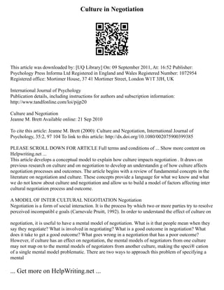 Culture in Negotiation
This article was downloaded by: [UQ Library] On: 09 September 2011, At: 16:52 Publisher:
Psychology Press Informa Ltd Registered in England and Wales Registered Number: 1072954
Registered office: Mortimer House, 37 41 Mortimer Street, London W1T 3JH, UK
International Journal of Psychology
Publication details, including instructions for authors and subscription information:
http://www.tandfonline.com/loi/pijp20
Culture and Negotiation
Jeanne M. Brett Available online: 21 Sep 2010
To cite this article: Jeanne M. Brett (2000): Culture and Negotiation, International Journal of
Psychology, 35:2, 97 104 To link to this article: http://dx.doi.org/10.1080/002075900399385
PLEASE SCROLL DOWN FOR ARTICLE Full terms and conditions of ... Show more content on
Helpwriting.net ...
This article develops a conceptual model to explain how culture impacts negotiation . It draws on
previous research on culture and on negotiation to develop an understandin g of how culture affects
negotiation processes and outcomes. The article begins with a review of fundamental concepts in the
literature on negotiation and culture. These concepts provide a language for what we know and what
we do not know about culture and negotiation and allow us to build a model of factors affecting inter
cultural negotiation process and outcome.
A MODEL OF INTER CULTURAL NEGOTIATION Negotiation
Negotiation is a form of social interaction. It is the process by which two or more parties try to resolve
perceived incompatibl e goals (Carnevale Pruitt, 1992). In order to understand the effect of culture on
negotiation, it is useful to have a mental model of negotiation. What is it that people mean when they
say they negotiate? What is involved in negotiating? What is a good outcome in negotiation? What
does it take to get a good outcome? What goes wrong in a negotiation that has a poor outcome?
However, if culture has an effect on negotiation, the mental models of negotiators from one culture
may not map on to the mental models of negotiators from another culture, making the speci® cation
of a single mental model problematic. There are two ways to approach this problem of specifying a
mental
... Get more on HelpWriting.net ...
 