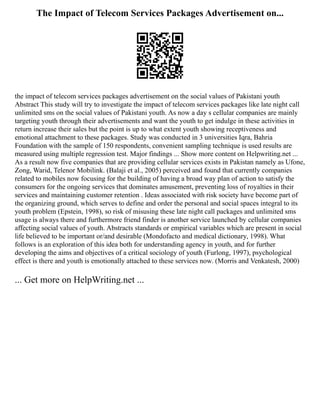 The Impact of Telecom Services Packages Advertisement on...
the impact of telecom services packages advertisement on the social values of Pakistani youth
Abstract This study will try to investigate the impact of telecom services packages like late night call
unlimited sms on the social values of Pakistani youth. As now a day s cellular companies are mainly
targeting youth through their advertisements and want the youth to get indulge in these activities in
return increase their sales but the point is up to what extent youth showing receptiveness and
emotional attachment to these packages. Study was conducted in 3 universities Iqra, Bahria
Foundation with the sample of 150 respondents, convenient sampling technique is used results are
measured using multiple regression test. Major findings ... Show more content on Helpwriting.net ...
As a result now five companies that are providing cellular services exists in Pakistan namely as Ufone,
Zong, Warid, Telenor Mobilink. (Balaji et al., 2005) perceived and found that currently companies
related to mobiles now focusing for the building of having a broad way plan of action to satisfy the
consumers for the ongoing services that dominates amusement, preventing loss of royalties in their
services and maintaining customer retention . Ideas associated with risk society have become part of
the organizing ground, which serves to define and order the personal and social spaces integral to its
youth problem (Epstein, 1998), so risk of misusing these late night call packages and unlimited sms
usage is always there and furthermore friend finder is another service launched by cellular companies
affecting social values of youth. Abstracts standards or empirical variables which are present in social
life believed to be important or/and desirable (Mondofacto and medical dictionary, 1998). What
follows is an exploration of this idea both for understanding agency in youth, and for further
developing the aims and objectives of a critical sociology of youth (Furlong, 1997), psychological
effect is there and youth is emotionally attached to these services now. (Morris and Venkatesh, 2000)
... Get more on HelpWriting.net ...
 