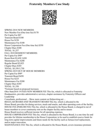 Fraternity Members Case Study
SPRING 2018 NEW MEMBERS
New Member Fee (One time fee) $170
Per Capita Fee $87
Transient Board $100
House Fee $150
Maintenance Fee $100
House Corporation Fee (One time fee) $350
Chapter Dues $300
TOTAL: $1,257
FALL 2018 RESIDENT MEMBERS:
Per Capita Fee $90*
Room Rent $2,650 3,050
Maintenance Fee $200
Regular Board $2,025
Chapter Dues $385
TOTAL: $5,350 5,750
SPRING 2019 OUT OF HOUSE MEMBERS
Per Capita Fee $90*
Transient Board $450
House Fee $225
Maintenance Fee $200
Chapter Dues $385
TOTAL: $1,350
*Estimate based on proposed increases
Ohio State2018 19 FEES NEW MEMBER FEE This fee, which is allocated to Fraternity
Headquarters, provides administrative services, chapter assistance by Fraternity Officers and
Leadership
Consultants, professional ... Show more content on Helpwriting.net ...
REGULAR BOARD AND TRANSIENT BOARD This fee, which is allocated to the
House Board, provides for dining services, meals and snacks, and other operating costs of the facility.
HOUSE FEE (PARLOR FEE) This fee, which is allocated to the House Board, is charged to out of
house members to cover community rent on the chapter facility and to ensure
House Board receives sufficient income for all operating expenses.
HOUSE CORPORATION FEE This fee, which is allocated to the House Board, is a one time fee and
provides for lifetime membership in the House Corporation; to be used to establish reserve funds for
long term capital improvements and future needs for the facility such as furnace/roof replacement,
and/or major renovation.
MAINTENANCE FEE This fee, which is allocated to the House Board, covers insurance premium
 