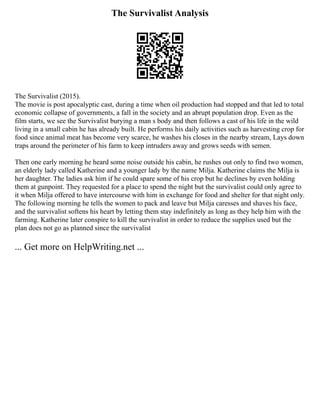 The Survivalist Analysis
The Survivalist (2015).
The movie is post apocalyptic cast, during a time when oil production had stopped and that led to total
economic collapse of governments, a fall in the society and an abrupt population drop. Even as the
film starts, we see the Survivalist burying a man s body and then follows a cast of his life in the wild
living in a small cabin he has already built. He performs his daily activities such as harvesting crop for
food since animal meat has become very scarce, he washes his closes in the nearby stream, Lays down
traps around the perimeter of his farm to keep intruders away and grows seeds with semen.
Then one early morning he heard some noise outside his cabin, he rushes out only to find two women,
an elderly lady called Katherine and a younger lady by the name Milja. Katherine claims the Milja is
her daughter. The ladies ask him if he could spare some of his crop but he declines by even holding
them at gunpoint. They requested for a place to spend the night but the survivalist could only agree to
it when Milja offered to have intercourse with him in exchange for food and shelter for that night only.
The following morning he tells the women to pack and leave but Milja caresses and shaves his face,
and the survivalist softens his heart by letting them stay indefinitely as long as they help him with the
farming. Katherine later conspire to kill the survivalist in order to reduce the supplies used but the
plan does not go as planned since the survivalist
... Get more on HelpWriting.net ...
 