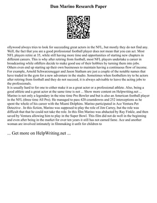 Dan Marino Research Paper
ollywood always tries to look for succeeding great actors in the NFL, but mostly they do not find any.
Well, the fact that you are a good professional football player does not mean that you can act. Most
NFL players retire at 35, while still having more time and opportunities of starting new chapters in
different careers. This is why after retiring from football, most NFL players undertake a career in
broadcasting while othHers decide to make good use of their hobbies by turning them into jobs.
Others even end up starting up their own businesses to maintain having a continuous flow of income.
For example, Arnold Schwarzenegger and Jason Statham are just a couple of the notable names that
have traded in the gym for a new adventure in the studio. Sometimes when footballers try to be actors
after retiring from football and they do not succeed, it is always advisable to leave the acting jobs to
the professionals.
It is usually hard to for one to either make it as a great actor or a professional athlete. Also, being a
good athlete and a great actor at the same time is not ... Show more content on Helpwriting.net ...
Marino is not only a legendary in the nine time Pro Bowler and but is also an American football player
in the NFL (three time All Pro). He managed to pass 420 countdowns and 252 interceptions as he
spent the whole of his career with the Miami Dolphins. Marino participated in Ace Ventura Pet
Detective . In this fiction, Marino was supposed to play the role of Jim Carrey, but the role was
difficult that that he could not take the role. In this film Marino was abducted by Ray Finkle, and then
saved by Ventura allowing him to play in the Super Bowl. This film did not do well in the beginning
and even after being in the market for over ten years it still has not earned fame. Ace and another
woman are involved intimately in filmmaking it unfit for children to
... Get more on HelpWriting.net ...
 