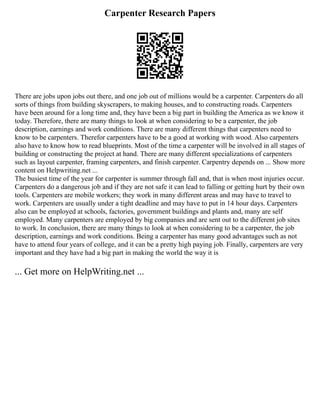 Carpenter Research Papers
There are jobs upon jobs out there, and one job out of millions would be a carpenter. Carpenters do all
sorts of things from building skyscrapers, to making houses, and to constructing roads. Carpenters
have been around for a long time and, they have been a big part in building the America as we know it
today. Therefore, there are many things to look at when considering to be a carpenter, the job
description, earnings and work conditions. There are many different things that carpenters need to
know to be carpenters. Therefor carpenters have to be a good at working with wood. Also carpenters
also have to know how to read blueprints. Most of the time a carpenter will be involved in all stages of
building or constructing the project at hand. There are many different specializations of carpenters
such as layout carpenter, framing carpenters, and finish carpenter. Carpentry depends on ... Show more
content on Helpwriting.net ...
The busiest time of the year for carpenter is summer through fall and, that is when most injuries occur.
Carpenters do a dangerous job and if they are not safe it can lead to falling or getting hurt by their own
tools. Carpenters are mobile workers; they work in many different areas and may have to travel to
work. Carpenters are usually under a tight deadline and may have to put in 14 hour days. Carpenters
also can be employed at schools, factories, government buildings and plants and, many are self
employed. Many carpenters are employed by big companies and are sent out to the different job sites
to work. In conclusion, there are many things to look at when considering to be a carpenter, the job
description, earnings and work conditions. Being a carpenter has many good advantages such as not
have to attend four years of college, and it can be a pretty high paying job. Finally, carpenters are very
important and they have had a big part in making the world the way it is
... Get more on HelpWriting.net ...
 