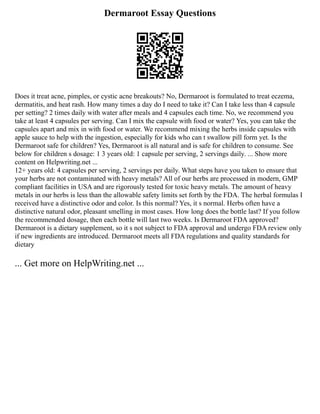 Dermaroot Essay Questions
Does it treat acne, pimples, or cystic acne breakouts? No, Dermaroot is formulated to treat eczema,
dermatitis, and heat rash. How many times a day do I need to take it? Can I take less than 4 capsule
per setting? 2 times daily with water after meals and 4 capsules each time. No, we recommend you
take at least 4 capsules per serving. Can I mix the capsule with food or water? Yes, you can take the
capsules apart and mix in with food or water. We recommend mixing the herbs inside capsules with
apple sauce to help with the ingestion, especially for kids who can t swallow pill form yet. Is the
Dermaroot safe for children? Yes, Dermaroot is all natural and is safe for children to consume. See
below for children s dosage: 1 3 years old: 1 capsule per serving, 2 servings daily. ... Show more
content on Helpwriting.net ...
12+ years old: 4 capsules per serving, 2 servings per daily. What steps have you taken to ensure that
your herbs are not contaminated with heavy metals? All of our herbs are processed in modern, GMP
compliant facilities in USA and are rigorously tested for toxic heavy metals. The amount of heavy
metals in our herbs is less than the allowable safety limits set forth by the FDA. The herbal formulas I
received have a distinctive odor and color. Is this normal? Yes, it s normal. Herbs often have a
distinctive natural odor, pleasant smelling in most cases. How long does the bottle last? If you follow
the recommended dosage, then each bottle will last two weeks. Is Dermaroot FDA approved?
Dermaroot is a dietary supplement, so it s not subject to FDA approval and undergo FDA review only
if new ingredients are introduced. Dermaroot meets all FDA regulations and quality standards for
dietary
... Get more on HelpWriting.net ...
 