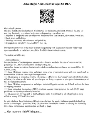 Advantages And Disadvantages Of DEA
Operating Expenses
It is also called establishment cost. It is incurred for maintaining the staff, premises etc. and for
carrying day to day operations. Major types of operating expenditure are:
Payment to and provisions for employees which includes staff salaries, allowances, bonus etc.
Rent, taxes and lighting
Printing, stationary, advertisement and publicity
Depreciation, Director‟s fees, Auditor‟s fees etc.
Payment to employees is the major element in operating cost. Because of industry wide wage
agreements banks in India have very little flexibility in rationing the same.
The output variables are:
1. Interest Income
Interest income of banks depends upon the size of assets portfolio, the rate of interest and the
percentage of ... Show more content on Helpwriting.net ...
An analyst should keep these limitations in mind when choosing whether or not to use DEA. (P.
Kumar, 2006)
Since DEA is an extreme point technique, noise (even symmetrical noise with zero mean) such as
measurement error can cause significant problems.
DEA is good at estimating relative efficiency of a DMU but it coverage‟s very slowly to absolute
efficiency. In other words, it can tell you that you are doing compared to your peers but not compared
to a theoretical maximum.
Since DEA is a non parametric technique, statistical hypothesis tests are difficult and are the focus
of ongoing research.
Since a standard formulation of DEA creates a separate linear program for each DMU, large
problems can be computationally intensive.
DEA does not provide rank to 100% efficient units. It is difficult to tell which bank is more
efficient among 100% efficient bank.
In spite of above these limitations, DEA is powerful tool for service industry specially in banking
sector. According to Tapiawala (2010) DEA has been found to be suitable in solving the following
three basic performance questions that any bank is faced
... Get more on HelpWriting.net ...
 