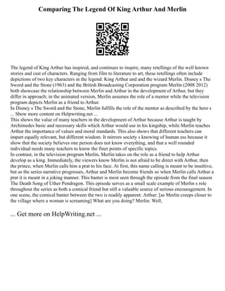 Comparing The Legend Of King Arthur And Merlin
The legend of King Arthur has inspired, and continues to inspire, many retellings of the well known
stories and cast of characters. Ranging from film to literature to art, these retellings often include
depictions of two key characters in the legend: King Arthur and and the wizard Merlin. Disney s The
Sword and the Stone (1963) and the British Broadcasting Corporation program Merlin (2008 2012)
both showcase the relationship between Merlin and Arthur in the development of Arthur, but they
differ in approach; in the animated version, Merlin assumes the role of a mentor while the television
program depicts Merlin as a friend to Arthur.
In Disney s The Sword and the Stone, Merlin fulfills the role of the mentor as described by the hero s
... Show more content on Helpwriting.net ...
This shows the value of many teachers in the development of Arthur because Arthur is taught by
Archimedes basic and necessary skills which Arthur would use in his kingship, while Merlin teaches
Arthur the importance of values and moral standards. This also shows that different teachers can
impart equally relevant, but different wisdom. It mirrors society s knowing of human ess because it
show that the society believes one person does not know everything, and that a well rounded
individual needs many teachers to know the finer points of specific topics.
In contrast, in the television program Merlin, Merlin takes on the role as a friend to help Arthur
develop as a king. Immediately, the viewers know Merlin is not afraid to be direct with Arthur, then
the prince, when Merlin calls him a prat to his face. At first, this name calling is meant to be insultive,
but as the series narrative progresses, Arthur and Merlin become friends so when Merlin calls Arthur a
prat it is meant in a joking manner. This banter is most seen through the episode from the final season
The Death Song of Uther Pendragon. This episode serves as a small scale example of Merlin s role
throughout the series as both a comical friend but still a valuable source of serious encouragement. In
one scene, the comical banter between the two is readily apparent: Arthur: [as Merlin creeps closer to
the village where a woman is screaming] What are you doing? Merlin: Well,
... Get more on HelpWriting.net ...
 