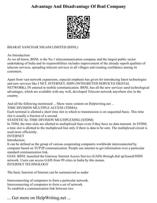Advantage And Disadvantage Of Bsnl Company
BHARAT SANCHAR NIGAM LIMITED (BSNL)
An Introduction:
As we all know, BSNL is the No.1 telecommunication company and the largest public sector
undertaking of India and its responsibilities includes improvement of the already superb qualities of
telecom services, spreading telecom services in all villages and creating confidence among its
customers.
Apart from vast network expansions, especial emphasis has given for introducing latest technologies
and new services like I NET, INTERNET, ISDN (INTEGRETED SERVICES DIGITAL
NETWORK), IN entered in mobile communication. BSNL has all the new services send technological
advantages, which are available with any well, developed Telecom network anywhere else in the
country.
And all the following mentioned ... Show more content on Helpwriting.net ...
TIME DIVISION MULTIPLE ACCESS (TDMA):
Each terminal is allotted a short time slot in which to transmission is on sequential basis. This time
slot is usually a fraction of a second.
STATISTICAL TIME DIVISION MULTIPLEXING (STDM):
In TDM, the time slots are allotted to multiplexed lines even if they have no data transmit. In STDM,
a time slot is allotted to the multiplexed line only if there is data to be sent. The multiplexed circuit is
used more efficiently.
INTERNET
Introduction:
It can be defined as the group of various cooperating computers worldwide interconnected by
computer based on TCPIP communication. People use internet to get information over a particular
standard communication link.
GIAS: BSNL launched the Gateway Internet Access Service (GAIS) through dial up/leased/ISDN
network. Users can access GAIS from 99 cities in India by this means.
INTERNET TECHNOLOGY
The basic function of Internet can be summarized as under
Interconnecting of computers to form a particular network.
Interconnecting of computers to form a set of network.
To establish a communication link between two
... Get more on HelpWriting.net ...
 