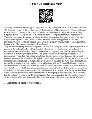 Cirque Du Soleil Case Study
Visioning Information Technology at Cirque du Soleil By, Indraneel Kuppili INDEX Introduction | 3 |
The Fantastic Journey of Cirque du Soleil | 3 | Establishment of Headquarters | 3 | Mission of Cirque
du Soleil Invoke, Provoke, Evoke | 4 | Confronting the Challenges | 4 | Major Problems faced by
Cirque du Soleil: | 6 | Conclusion | 8 | Recommendations | 8 | Implementation | 9 | References | 9 |
Visioning Information Technology at Cirque du Soleil Introduction: The main purpose of the case
study is to incorporate IT into Cirque du Soleil. Danielle Savoie was appointed as the Chief
Information Officer (CIO) in Cirque du Soleil when the company considered IT as a significant tool,
but not as a ... Show more content on Helpwriting.net ...
They have to manage by providing the general necessities to selling the tickets, organizing the show to
providing the parking lots. It is a Herculean task which involves lots of man power and perfect co
ordination between many teams. They need to document everything that they use. Maintaining the
documents is another very important task. One quick solution for maintaining everything is
incorporating IT into their firm which would bring drastic changes in their business. Cirque could
maintain a database for maintain all the logistics, which would make their life easy as they do not need
to maintain any paper based documents. It is always a risk to maintain the paper based documents as
they might be lost or very easily and moreover without any backup. They could also store the data
about the amount of water, food, electricity. I feel the second solution is the best as it makes their task
easy, and also more reliable than conventional documentation. Challenge 2: Danielle Savoie, had to go
around the globe in search of the artists. They auditioned at different places for the right artists. In this
course of action, they have to maintain the records of all the people they auditioned. Also, assuming
that the company is going to pay for their expenses, they need to maintain the bills and the records of
all the expenses which they have made. This is not an easy task. They had to keep track of all the
... Get more on HelpWriting.net ...
 