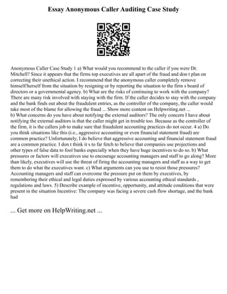 Essay Anonymous Caller Auditing Case Study
Anonymous Caller Case Study 1 a) What would you recommend to the caller if you were Dr.
Mitchell? Since it appears that the firms top executives are all apart of the fraud and don t plan on
correcting their unethical action. I recommend that the anonymous caller completely remove
himself/herself from the situation by resigning or by reporting the situation to the firm s board of
directors or a governmental agency. b) What are the risks of continuing to work with the company?
There are many risk involved with staying with the firm. If the caller decides to stay with the company
and the bank finds out about the fraudulent entries, as the controller of the company, the caller would
take most of the blame for allowing the fraud ... Show more content on Helpwriting.net ...
b) What concerns do you have about notifying the external auditors? The only concern I have about
notifying the external auditors is that the caller might get in trouble too. Because as the controller of
the firm, it is the callers job to make sure that fraudulent accounting practices do not occur. 4 a) Do
you think situations like this (i.e., aggressive accounting or even financial statement fraud) are
common practice? Unfortunately, I do believe that aggressive accounting and financial statement fraud
are a common practice. I don t think it s to far fetch to believe that companies use projections and
other types of false data to fool banks especially when they have huge incentives to do so. b) What
pressures or factors will executives use to encourage accounting managers and staff to go along? More
than likely, executives will use the threat of firing the accounting managers and staff as a way to get
them to do what the executives want. c) What arguments can you use to resist those pressures?
Accounting managers and staff can overcome the pressure put on them by executives, by
remembering their ethical and legal duties expressed by various accounting ethical standards ,
regulations and laws. 5) Describe example of incentive, opportunity, and attitude conditions that were
present in the situation Incentive: The company was facing a severe cash flow shortage, and the bank
had
... Get more on HelpWriting.net ...
 
