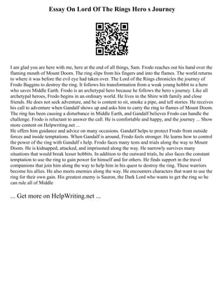 Essay On Lord Of The Rings Hero s Journey
I am glad you are here with me, here at the end of all things, Sam. Frodo reaches out his hand over the
flaming mouth of Mount Doom. The ring slips from his fingers and into the flames. The world returns
to where it was before the evil eye had taken over. The Lord of the Rings chronicles the journey of
Frodo Baggins to destroy the ring. It follows his transformation from a weak young hobbit to a hero
who saves Middle Earth. Frodo is an archetypal hero because he follows the hero s journey. Like all
archetypal heroes, Frodo begins in an ordinary world. He lives in the Shire with family and close
friends. He does not seek adventure, and he is content to sit, smoke a pipe, and tell stories. He receives
his call to adventure when Gandalf shows up and asks him to carry the ring to flames of Mount Doom.
The ring has been causing a disturbance in Middle Earth, and Gandalf believes Frodo can handle the
challenge. Frodo is reluctant to answer the call. He is comfortable and happy, and the journey ... Show
more content on Helpwriting.net ...
He offers him guidance and advice on many occasions. Gandalf helps to protect Frodo from outside
forces and inside temptations. When Gandalf is around, Frodo feels stronger. He learns how to control
the power of the ring with Gandalf s help. Frodo faces many tests and trials along the way to Mount
Doom. He is kidnapped, attacked, and imprisoned along the way. He narrowly survives many
situations that would break lesser hobbits. In addition to the outward trials, he also faces the constant
temptation to use the ring to gain power for himself and for others. He finds support in the travel
companions that join him along the way to help him in his quest to destroy the ring. These warriors
become his allies. He also meets enemies along the way. He encounters characters that want to use the
ring for their own gain. His greatest enemy is Sauron, the Dark Lord who wants to get the ring so he
can rule all of Middle
... Get more on HelpWriting.net ...
 