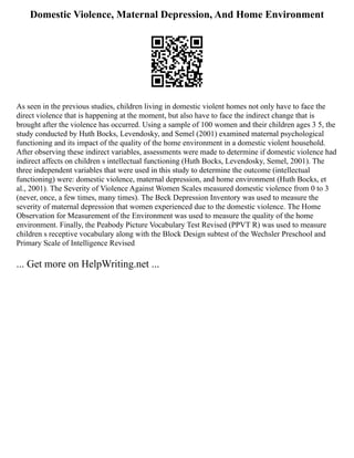 Domestic Violence, Maternal Depression, And Home Environment
As seen in the previous studies, children living in domestic violent homes not only have to face the
direct violence that is happening at the moment, but also have to face the indirect change that is
brought after the violence has occurred. Using a sample of 100 women and their children ages 3 5, the
study conducted by Huth Bocks, Levendosky, and Semel (2001) examined maternal psychological
functioning and its impact of the quality of the home environment in a domestic violent household.
After observing these indirect variables, assessments were made to determine if domestic violence had
indirect affects on children s intellectual functioning (Huth Bocks, Levendosky, Semel, 2001). The
three independent variables that were used in this study to determine the outcome (intellectual
functioning) were: domestic violence, maternal depression, and home environment (Huth Bocks, et
al., 2001). The Severity of Violence Against Women Scales measured domestic violence from 0 to 3
(never, once, a few times, many times). The Beck Depression Inventory was used to measure the
severity of maternal depression that women experienced due to the domestic violence. The Home
Observation for Measurement of the Environment was used to measure the quality of the home
environment. Finally, the Peabody Picture Vocabulary Test Revised (PPVT R) was used to measure
children s receptive vocabulary along with the Block Design subtest of the Wechsler Preschool and
Primary Scale of Intelligence Revised
... Get more on HelpWriting.net ...
 
