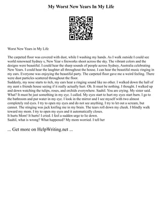 My Worst New Years In My Life
Worst New Years in My Life
The carpeted floor was covered with dust, while I washing my hands. As I walk outside I could see
world renowned Sydney s, New Year s fireworks shoot across the sky. The vibrant colors and the
designs were beautiful. I could hear the sharp sounds of people across Sydney, Australia celebrating
New Years. I could hear the laughter all throughout the house. I can hear the beautiful music ringing in
my ears. Everyone was enjoying the beautiful party. The carpeted floor gave me a weird feeling. There
were dust particles scattered throughout the floor.
Suddenly, my nose starts to itch, my ears hear a ringing sound like no other. I walked down the hall of
my aunt s friends house seeing if it really actually hurt. Oh. It must be nothing. I thought. I walked up
and down watching the tulips, roses, and orchids everywhere. Saahil. You are crying. My sister said.
What? It must be just something in my eye. I called. My eyes start to hurt my eyes start burn. I go to
the bathroom and put water in my eye. I look in the mirror and I see myself with two almost
completely red eyes. I try to open my eyes and do not see anything. I try to let out a scream, but
cannot. The stinging was jack knifing me in my brain. The tears roll down my cheek. I blindly walk
toward my mom. I try to open my eyes and it automatically closes.
It hurts Mom! It hurts! I cried. I feel a sudden urge to lie down.
Saahil, what is wrong? What happened? My mom worried. I tell her
... Get more on HelpWriting.net ...
 