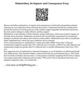Malnutrition, Its Impacts And Consequences Essay
Discuss and define malnutrition, its impacts and consequences in both adult and paediatric patients,
reflecting on your experiences from classroom discussions, A placement and the key evidence base.
Include discussions of screening and use of the nutrition support algorithm and describe and discuss
the tools used in settings to enable effective nutrition support.
Malnutrition is the imbalance of body nutrients, energy and protein, which cause negative impacts on
the body and its functions. Imbalances can mean levels exceed bodily requirements (overnutrition),
leading to conditions like obesity and vitamin overdose effects. Malnutrition also refers to insufficient
intake (undernutrition), which can cause conditions such as anaemia.
From a clinical perspective, malnutrition is a body mass index (BMI) of less than 18.5kg/m2,
unintentional weight loss greater than 10% within the last 3 6 months, a BMI of less than 20kg/m2 and
unintentional weight loss greater than 5% within the last 3 6 months (Malnutrition Task Force, 2013,
p.7).
One suggested cause of malnutrition is financial limitations, as not all families can afford nutritionally
rich, balanced diets. The National Children s Home (NCH) Poverty and Nutrition Survey 1991 found
that two thirds of children and more than ½ of the parents (of families attending NCH Family Centres)
were eating nutritionally inadequate diets (Leather, 1996, p.20). From A Placement observation of a
paediatric outpatient clinic, it is evident that
... Get more on HelpWriting.net ...
 