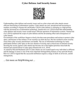 Cyber Defense And Security Issues
Understanding cyber defense and security issues such as cyber crime and cyber attacks ensure
efficient functioning of information systems. Cyber attacks are real, unexpected and increasing in
numbers according to Naumovski and Kenkov (2014) cyber defense is emerging as a high priority
with the increased use of information technology. Naumovski et al. (2014) noted that understanding
cyber defense and security issues would ensure efficient operation of information systems. Naumovski
et al. (2014) explained the scope of cyber defense and the devastating effect and consequences of
cyber attacks.
Governments of the world have begun to slowly develop some procedures and actions to protect cyber
space, and because of the reliance of our societies on smart devices, this has resulted in more security
issues then cyber security practitioners can handle. The use of information technology by many
participants defines cyber space as the new domain of security and a critical area of national security.
Securing the society against cyber attacks has become one of the highest priorities from both the
internal and external threat in cyber space (Naumovski et al., 2014).
As stated by Rid and Buchanan (2015) Cyber attacks are not created equal every individual is different
and the damage it causes is one of the most important distinguishing features of any network breach.
Rid et al. (2015) Argued that the successful attribution requires a range of skills on all levels, careful
management,
... Get more on HelpWriting.net ...
 