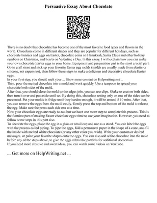 Persuasive Essay About Chocolate
There is no doubt that chocolate has become one of the most favorite food types and flavors in the
world. Chocolates come in different shapes and they are popular for different holidays, such as
chocolate bunnies and eggs on Easter, chocolate coins on Hanukkah, Santa Claus and other holiday
symbols on Christmas, and hearts on Valentine s Day. In this essay, I will explain how you can make
your own chocolate Easter eggs in your home. Equipment and preparation part is the most crucial part.
Go to craft store and pick up your favorite Easter egg molds (molds are usually made from plastic or
silicone, not expensive), then follow these steps to make a delicious and decorative chocolate Easter
eggs.
In your first step, you should melt your ... Show more content on Helpwriting.net ...
Then, pour the melted chocolate into a mold and work quickly. Use a teaspoon to spread your
chocolate both sides of the mold.
After that, you should close the mold so the edges join, you can use clips. Shake to coat on both sides,
then turn it over and put aside until set. By doing this, chocolate setting only on one of the sides can be
prevented. Put your molds in fridge until they harden enough, it will be around 5 10 mins. After that,
you can remove the eggs from the mold easily. Gently press the top and bottom of the mold to release
the egg. Make sure the press each side one at a time.
Now your chocolate eggs are ready to eat, but we have one more step to complete this process. This is
the funniest part of making Easter chocolate eggs: time to use your imagination. However, you need to
follow some steps in this part also.
To decorate the eggs, place the egg in a glass or small cup and use as a stand. You can label the eggs
with the process called piping. To pipe the eggs, fold a permanent paper in the shape of a cone, and fill
the inside with melted white chocolate (or any other color you wish). Write your custom or desired
messages, or paint your favorite shapes onto the eggs. You can also add white chocolate into the mold
before any of the steps above, to give the eggs zebra like patterns for additional decoration.
If you need more creative and sweet ideas, you can watch some videos on YouTube.
... Get more on HelpWriting.net ...
 