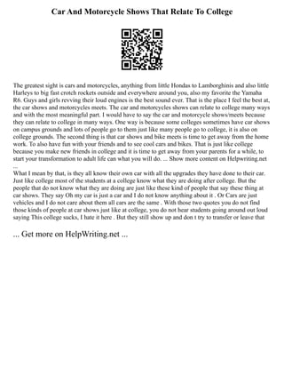 Car And Motorcycle Shows That Relate To College
The greatest sight is cars and motorcycles, anything from little Hondas to Lamborghinis and also little
Harleys to big fast crotch rockets outside and everywhere around you, also my favorite the Yamaha
R6. Guys and girls revving their loud engines is the best sound ever. That is the place I feel the best at,
the car shows and motorcycles meets. The car and motorcycles shows can relate to college many ways
and with the most meaningful part. I would have to say the car and motorcycle shows/meets because
they can relate to college in many ways. One way is because some colleges sometimes have car shows
on campus grounds and lots of people go to them just like many people go to college, it is also on
college grounds. The second thing is that car shows and bike meets is time to get away from the home
work. To also have fun with your friends and to see cool cars and bikes. That is just like college
because you make new friends in college and it is time to get away from your parents for a while, to
start your transformation to adult life can what you will do. ... Show more content on Helpwriting.net
...
What I mean by that, is they all know their own car with all the upgrades they have done to their car.
Just like college most of the students at a college know what they are doing after college. But the
people that do not know what they are doing are just like these kind of people that say these thing at
car shows. They say Oh my car is just a car and I do not know anything about it . Or Cars are just
vehicles and I do not care about them all cars are the same . With those two quotes you do not find
those kinds of people at car shows just like at college, you do not hear students going around out loud
saying This college sucks, I hate it here . But they still show up and don t try to transfer or leave that
... Get more on HelpWriting.net ...
 