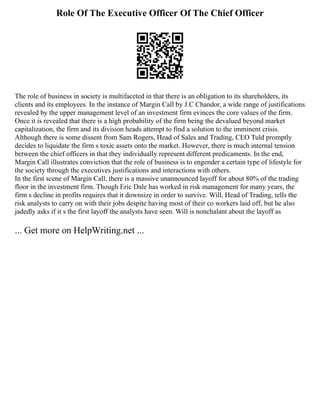 Role Of The Executive Officer Of The Chief Officer
The role of business in society is multifaceted in that there is an obligation to its shareholders, its
clients and its employees. In the instance of Margin Call by J.C Chandor, a wide range of justifications
revealed by the upper management level of an investment firm evinces the core values of the firm.
Once it is revealed that there is a high probability of the firm being the devalued beyond market
capitalization, the firm and its division heads attempt to find a solution to the imminent crisis.
Although there is some dissent from Sam Rogers, Head of Sales and Trading, CEO Tuld promptly
decides to liquidate the firm s toxic assets onto the market. However, there is much internal tension
between the chief officers in that they individually represent different predicaments. In the end,
Margin Call illustrates conviction that the role of business is to engender a certain type of lifestyle for
the society through the executives justifications and interactions with others.
In the first scene of Margin Call, there is a massive unannounced layoff for about 80% of the trading
floor in the investment firm. Though Eric Dale has worked in risk management for many years, the
firm s decline in profits requires that it downsize in order to survive. Will, Head of Trading, tells the
risk analysts to carry on with their jobs despite having most of their co workers laid off, but he also
jadedly asks if it s the first layoff the analysts have seen. Will is nonchalant about the layoff as
... Get more on HelpWriting.net ...
 